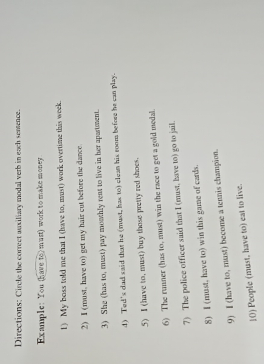 Directions: Circle the correct auxiliary modal verb in each sentence. 
Example: You (have to) must) work to make money. 
1) My boss told me that I (have to, must) work overtime this week. 
2) I (must, have to) get my hair cut before the dance. 
3) She (has to, must) pay monthly rent to live in her apartment. 
4) Ted's dad said that he (must, has to) clean his room before he can play. 
5) I (have to, must) buy those pretty red shoes. 
6) The runner (has to, must) win the race to get a gold medal. 
7) The police officer said that I (must, have to) go to jail. 
8) I (must, have to) win this game of cards. 
9) I (have to, must) become a tennis champion. 
10) People (must, have to) eat to live.