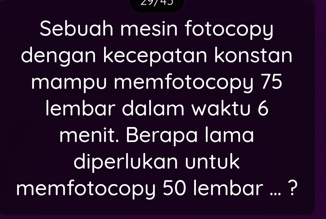 743 
Sebuah mesin fotocopy 
dengan kecepatan konstan 
mampu memfotocopy 75
lembar dalam waktu 6
menit. Berapa lama 
diperlukan untuk 
memfotocopy 50 lembar ... ?