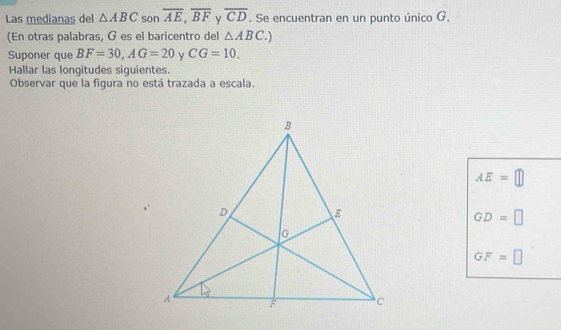 Las medianas del △ ABC son overline AE,overline BF y overline CD. Se encuentran en un punto único G.
(En otras palabras, G es el baricentro del △ ABC.)
Suponer que BF=30,AG=20 Y CG=10.
Hallar las longitudes siguientes.
Observar que la figura no está trazada a escala.
AE=□
GD=□
GF=□