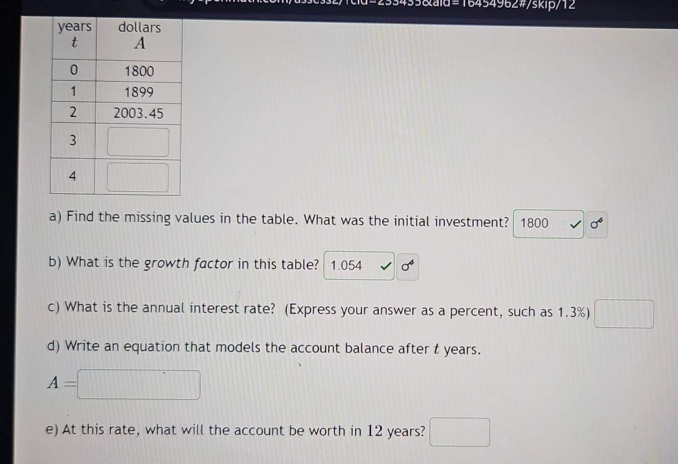 =16454962#/skip/12
a) Find the missing values in the table. What was the initial investment? 1800 sigma^6
b) What is the growth factor in this table? 1.054 sigma^6
c) What is the annual interest rate? (Express your answer as a percent, such as 1.3%) □
d) Write an equation that models the account balance after t years.
A=□
e) At this rate, what will the account be worth in 12 years? □