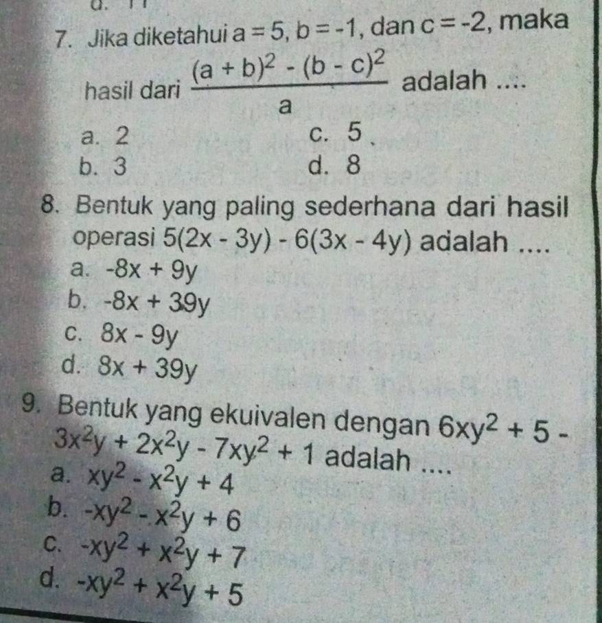 Jika diketahui a=5, b=-1 , dan c=-2 , maka
hasil dari frac (a+b)^2-(b-c)^2a adalah ....
a. 2 c. 5
b. 3 d. 8
8. Bentuk yang paling sederhana dari hasil
operasi 5(2x-3y)-6(3x-4y) adalah ....
a. -8x+9y
b. -8x+39y
C. 8x-9y
d. 8x+39y
9. Bentuk yang ekuivalen dengan 6xy^2+5-
3x^2y+2x^2y-7xy^2+1 adalah ....
a. xy^2-x^2y+4
b. -xy^2-x^2y+6
C. -xy^2+x^2y+7
d. -xy^2+x^2y+5