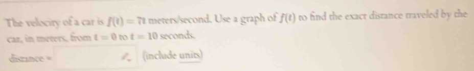 The velociry of a car is f(t)=7t meters/second. Use a graph of f(t) to find the exact distance traveled by the 
car, in meters, from t=0 t t=10 seconds. 
distance = (include units)