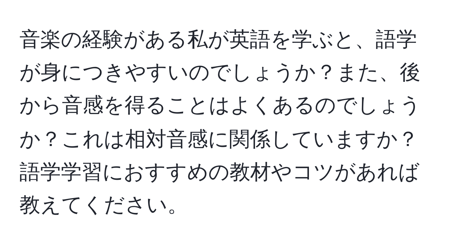 音楽の経験がある私が英語を学ぶと、語学が身につきやすいのでしょうか？また、後から音感を得ることはよくあるのでしょうか？これは相対音感に関係していますか？語学学習におすすめの教材やコツがあれば教えてください。