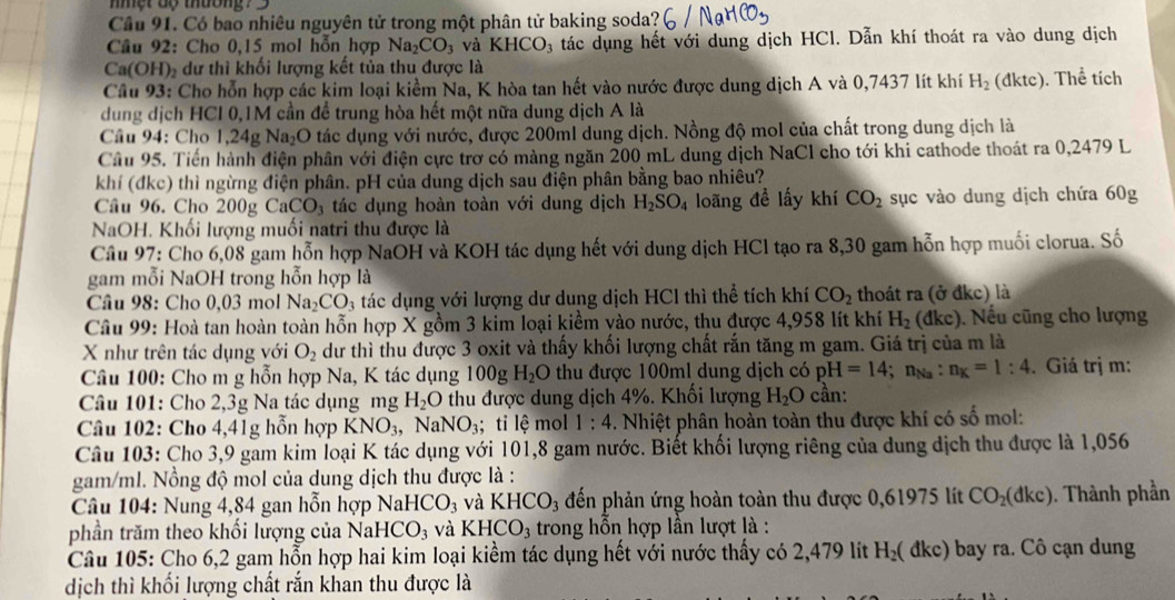 mmột dộ thường? 
Cầu 91. Có bao nhiêu nguyên tử trong một phân tử baking soda?
Câu 92: Cho 0,15 mol hỗn hợp Na_2CO_3 và KHCO_3 tác dụng hết với dung dịch HCl. Dẫn khí thoát ra vào dung dịch
Ca(OH)₂ dư thi khối lượng kết tủa thu được là
Câu 93: Cho hỗn hợp các kim loại kiểm Na, K hòa tan hết vào nước được dung dịch A và 0,7437 lít khí H_2 (đktc). Thể tích
dung dịch HCI 0,1M cần để trung hòa hết một nữa dung dịch A là
Câu 94: Cho 1,24g Na _2C O tác dụng với nước, được 200ml dung dịch. Nồng độ mol của chất trong dung dịch là
Câu 95. Tiến hành điện phân với điện cực trơ có màng ngăn 200 mL dung dịch NaCl cho tới khi cathode thoát ra 0,2479 L
khí (đkc) thì ngừng điện phân. pH của dung dịch sau điện phân bằng bao nhiêu?
Câu 96. Cho 200g C aCO_3 3  tác dụng hoàn toàn với dung dịch H_2SO_4 loãng đề lấy khí CO_2 sục vào dung dịch chứa 60g
NaOH. Khối lượng muối natri thu được là
Cầu 97: Cho 6,08 gam hỗn hợp NaOH và KOH tác dụng hết với dung dịch HCl tạo ra 8,30 gam hỗn hợp muối clorua. Số
gam mỗi NaOH trong hỗn hợp là
Câu 98: Cho 0,03 mol Na_2CO_3 a tác dụng với lượng dư dung dịch HCl thì thể tích khí CO_2 thoát ra (ở đkc) là
Câu 99: Hoà tan hoàn toàn hỗn hợp X gồm 3 kim loại kiềm vào nước, thu được 4,958 lít khí H_2 (dkc). Nếu cũng cho lượng
X như trên tác dụng với O_2 dư thì thu được 3 oxit và thấy khối lượng chất rắn tăng m gam. Giá trị của m là
Câu 100: Cho m g hỗn hợp Na, K tác dụng 100g H_2O thu được 100ml dung dịch có pH=14; NNa : n_K=1:4. Giá trị m:
Câu 101: Cho 2,3g Na tác dụng mg H_2O thu được dung dịch 4%. Khối lượng H_2O cần:
Câu 102: Cho 4,41g hỗn hợp KNO_3 NaNO_3;; tỉ lệ mol 1:4. Nhiệt phân hoàn toàn thu được khí có số mol:
Câu 103: Cho 3,9 gam kim loại K tác dụng với 101,8 gam nước. Biết khối lượng riêng của dung dịch thu được là 1,056
gam/ml. Nồng độ mol của dung dịch thu được là :
Câu 104: Nung 4,84 gan hỗn hợp NaHCO_3 và KHCO_3 đến phản ứng hoàn toàn thu được 0,61975 lít CO_2(dkc). Thành phần
phần trăm theo khối lượng của NaHCO_3 và KHCO_3 trong hỗn hợp lần lượt là :
Câu 105: Cho 6,2 gam hỗn hợp hai kim loại kiểm tác dụng hết với nước thấy có 2,479 lít H_2( a kc) bay ra. Cô cạn dung
dịch thì khối lượng chất rắn khan thu được là