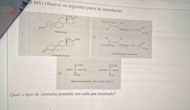 B-MS) Observe os seguintes pares de substâncias.
CH_3O
HO 
Estrona 
frac H_2C(CH_3)_2Hbeginarrayr C=C S=Cendarray _(2H_2)^(CO)_(CH_3-O-C)beginarrayr O CH_3endarray 
H_3 OH 1
sumlimits _k,00C_c^((+^11)(at_2k)-0-C_OH_2b^O-O-C_OH_3^O
Fenômenos sexzais 
Trembolona
CO_2H
H-C- OII cot (t)frac (_1)^(CO_H)
A
CH_3
Representação do ácido lático 
Qual o tipo de isomeria presente em cada par mostrado?