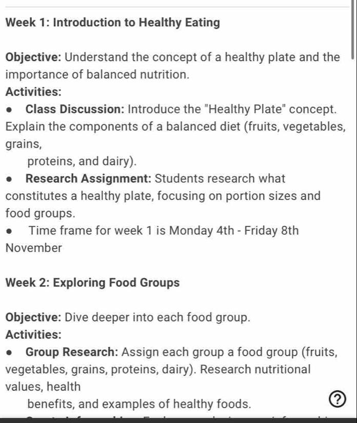 Week 1: Introduction to Healthy Eating 
Objective: Understand the concept of a healthy plate and the 
importance of balanced nutrition. 
Activities: 
Class Discussion: Introduce the "Healthy Plate" concept. 
Explain the components of a balanced diet (fruits, vegetables, 
grains, 
proteins, and dairy). 
Research Assignment: Students research what 
constitutes a healthy plate, focusing on portion sizes and 
food groups. 
Time frame for week 1 is Monday 4th - Friday 8th 
November 
Week 2: Exploring Food Groups 
Objective: Dive deeper into each food group. 
Activities: 
Group Research: Assign each group a food group (fruits, 
vegetables, grains, proteins, dairy). Research nutritional 
values, health 
benefits, and examples of healthy foods.