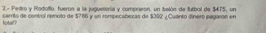 2- Pedro y Rodolfo, fueron a la juguetería y compraron, un balón de futbol de $475, un 
carrito de control remoto de $786 y un rompecabezas de $392 ¿Cuánto dinero pagaron en 
totar?