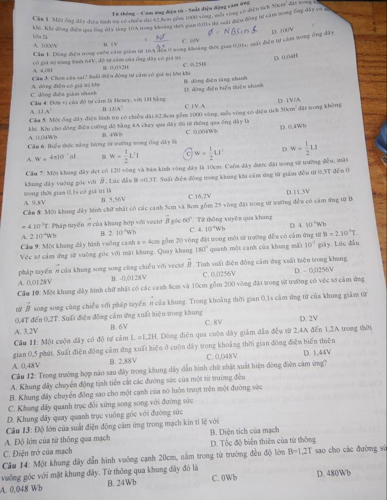 Từ thông - Cảm ứng điện từ - Suất điện động cảm ứng
Câu I: Một ống đây diện hình tru có chiều đài 62,8cm gồm 1000 vòng, mỗi vòng có điện tích 50cm^2 dặt trong k
khí. Khi đòng điễn qua ống dây tăng 10A trong khoáng thời gian 0,01s thì suất điện động tự cảm trong ống đây có đa
D. 100V
lón là
、
A. 1000V B. 1 V C. 10V
Cầu 1: Động điện trong cuộn cầm giám từ 16A đến 0 trong khoảng thời gian 0,01s; suất điện tự cảm trong ống đây
có giá trị trung bình 64V, độ tự cảm của ống đây có giá trị
D. 0,04H
A. 4,0H B. 0.032H C. 0,25H
Cầu 3: Chọn câu sai? Suất điện động tự cảm có giá trị lớn khi
A. đòng điện có giá trì lớn B. dòng điện tăng nhanh
C. dòng điện giám nhanh D. đòng điễn biến thiên nhanh
Câu 4: Đơn vị của độ tự cảm là Henry, với 1H bằng
A. 1J.A^2 B IJ/A^2 C 1V.A D. 1V/A
Câu 5: Một ống dây điện hình tru có chiều dài 62,8cm gồm 1000 vòng, mỗi vòng có diện tích 50cm^2 đặt trong không
khí. Khi cho dồng điện cường độ bằng 4A chay qua dây thì từ thông qua ống dây là
A. 0,04Wb B. 4Wb C. 0,004Wb D. 0,4Wh
Cầu 6: Biểu thức năng lượng từ trường trong ống dây là
A. W=4π 10^(-7)nl B. W= 1/2 L^2I C W= 1/2 LI^2
D. w= 1/2 LI
Câu 7: Một khung dây dẹt có 120 vòng và bán kính vòng dây là 10cm. Cuộn dây được đặt trong từ trường đều, mặt
khung dây vuông gốc với B , Lúc đầu B=0.3T Suất điện động trong khung khi cảm ứng từ giảm đều từ 0,3T đến 0
trong thời gian 0,1s có giá trị là
A. 9,8V B. 5,56V C.16,2V D.11,3V
Câu 8: Một khung dây hình chữ nhật có các cạnh 5cm và 8cm gồm 25 vòng đặt trong từ trường đều có cảm ứng từ B
4.10^2T Pháp tuyến n của khung hợp với vectơ vector B góc 60°. Từ thông xuyên qua khung
A. 2.10^(-4)Wb B. 2.10^(-3)Wb C. 4.10^(-4)Wb D. 4.10^(-3)Wb
Câu 9: Một khung dây hình vuông cạnh a=4cm gồm 20 vòng đặt trong một từ trường đều có cảm ứng từ B=2.10^(-3)T.
Véc tơ cảm ứng từ vuông góc với mặt khung. Quay khung 180° quanh một cạnh của khung mất 10^(-2) giây. Lúc đầu
pháp tuyến n của khung song song cùng chiều với vectơ vector B. Tính suất điện động cảm ứng xuất hiện trong khung.
A. 0,0128V B. -0,0128V C. 0,0256V D. - 0,0256V
Câu 10: Một khung dây hình chữ nhật có các cạnh 8cm và 10cm gồm 200 vòng đặt trong từ trường có véc tơ cảm ứng
từ vector B song song cùng chiều với pháp tuyến n của khung. Trong khoảng thời gian 0,1s cảm ứng từ của khung giảm từ
0,4T đến 0,2T. Suất điện động cảm ứng xuất hiện trong khung
A. 3,2V B. 6V C. 8V D. 2V
Câu 11: Một cuộn dây có độ tự cảm L=1,2H. Dòng điện qua cuộn dây giảm dẫn đều từ 2,4A đến 1,2A trong thời
gian 0,5 phút. Suất điện động cảm ứng xuất hiện ở cuộn dây trong khoảng thời gian dòng điện biến thiên
A. 0,48V B. 2,88V C. 0,048V D. 1,44V
Câu 12: Trong trường hợp nào sau đây trong khung dây dẫn hình chữ nhật xuất hiện dòng điên cảm ứng?
A. Khung dây chuyển động tịnh tiến cắt các đường sức của một từ trường đều
B. Khung dây chuyển đông sao cho một cạnh của nó luôn trượt trên một đường sức
C. Khung dây quanh trục đối xứng song song với đường sức
D. Khung dây quay quanh trục vuông góc với đường sức
Câu 13: Độ lớn của suất điện động cảm ứng trong mạch kín tỉ lệ với
A. Độ lớn của từ thông qua mạch B. Diện tích của mạch
C. Điện trở của mạch D. Tốc độ biến thiên của từ thông
Cầu 14: Một khung dây dẫn hình vuông cạnh 20cm, nằm trong từ trường đều độ lớn B=1,2T sao cho các đường sú
vuông góc với mặt khung dây. Từ thông qua khung dây đó là
A. 0,048 Wb B. 24Wb C. 0Wb D. 480Wb