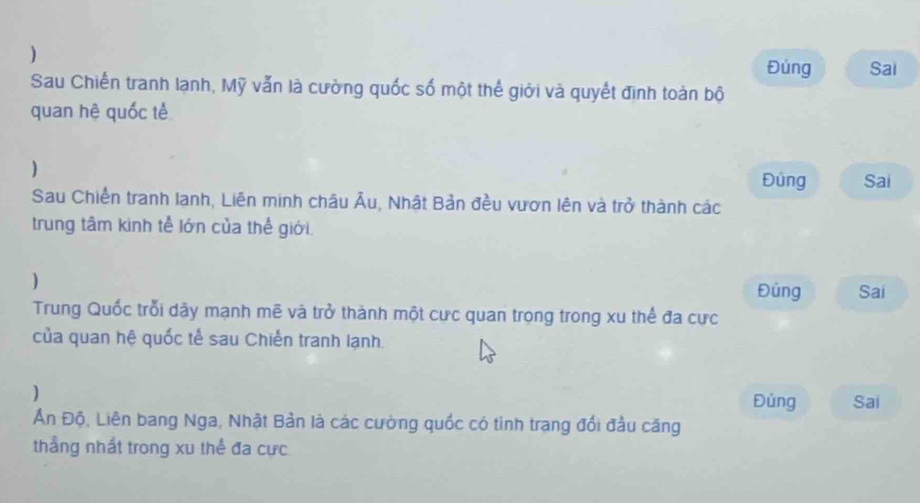 Đúng Sai 
Sau Chiến tranh lạnh, Mỹ vẫn là cường quốc số một thể giới và quyết định toàn bộ 
quan hệ quốc tế 
) 
Đúng Sai 
Sau Chiến tranh Iạnh, Liên minh châu Âu, Nhật Bản đều vươn lên và trở thành các 
trung tâm kinh tễ lớn của thế giới 
) Đúng Sai 
Trung Quốc trỗi dây mạnh mẽ và trở thành một cực quan trọng trong xu thể đa cực 
của quan hệ quốc tế sau Chiến tranh lạnh. 
) 
Đủng Sai 
Ấn Độ, Liên bang Nga, Nhật Bản là các cường quốc có tinh trang đổi đầu căng 
thắng nhất trong xu thể đa cực