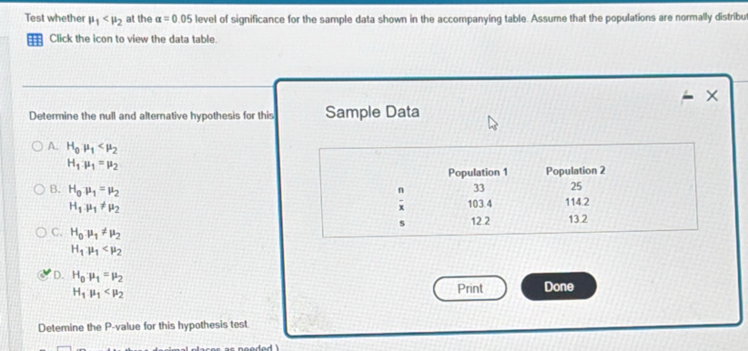 Test whether mu _1 at the alpha =0.05 level of significance for the sample data shown in the accompanying table. Assume that the populations are normally distribu
=== Click the icon to view the data table.
×
Determine the null and alternative hypothesis for this Sample Data
A. H_0mu _1
H_1:mu _1=mu _2
Population 1 Population 2
n 33 25
B. H_0:mu _1=mu _2 103.4 114.2
H_1mu _1!= mu _2
s 12.2 13.2
C. H_0mu _1!= mu _2
H_1mu _1
D. H_0mu _1=mu _2
H_1mu _1
Print Done
Detemine the P -value for this hypothesis test.