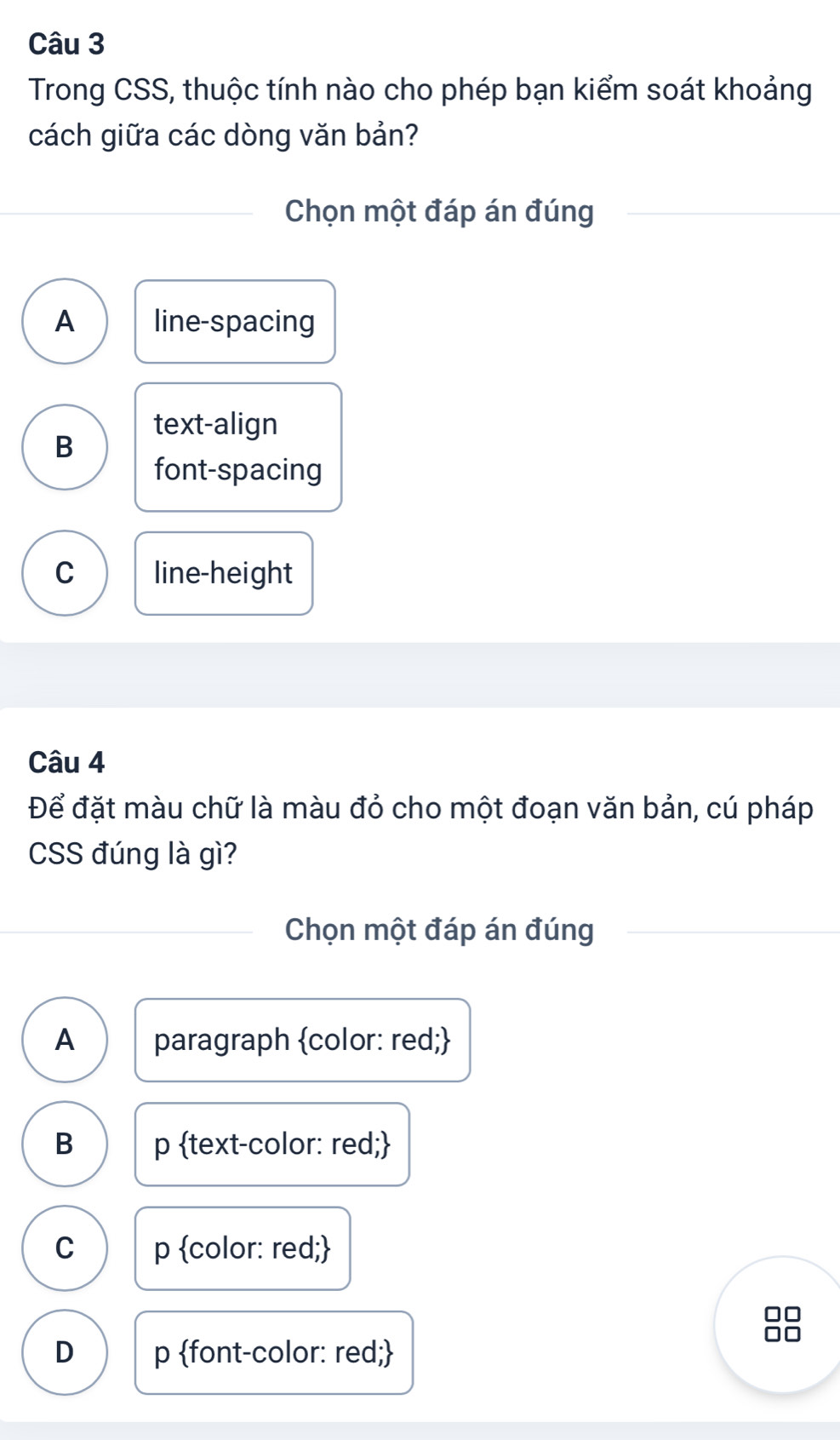 Trong CSS, thuộc tính nào cho phép bạn kiểm soát khoảng
cách giữa các dòng văn bản?
Chọn một đáp án đúng
A line-spacing
text-align
B
font-spacing
C line-height
Câu 4
Để đặt màu chữ là màu đỏ cho một đoạn văn bản, cú pháp
CSS đúng là gì?
Chọn một đáp án đúng
A paragraph color: red;
B p text-color: red;
C p color: red;
D p font-color: red;