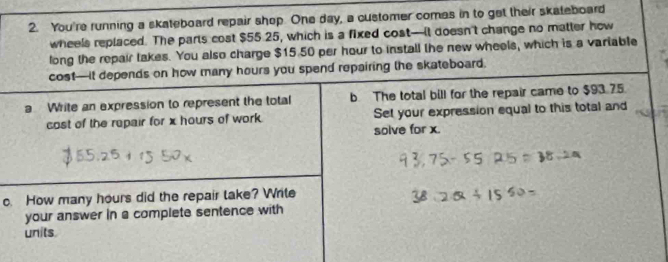 You're running a skateboard repair shop. One day, a customer comes in to get their skateboard 
wheels replaced. The parts cost $55.25, which is a fixed cost—It doesn't change no matter how 
long the repair takes. You also charge $15.50 per hour to install the new wheels, which is a vartable 
cost—It depends on how many hours you spend repairing the skateboard. 
a Write an expression to represent the total b The total bill for the repair came to $93.75
cost of the repair for x hours of work Set your expression equal to this total and 
solve for x. 
c. How many hours did the repair take? Write 
your answer in a complete sentence with 
units