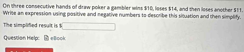 On three consecutive hands of draw poker a gambler wins $10, loses $14, and then loses another $11. 
Write an expression using positive and negative numbers to describe this situation and then simplify. 
The simplified result is $ □
Question Help: eBook