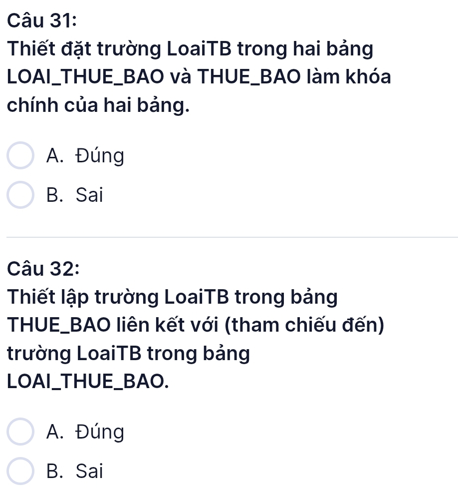 Thiết đặt trường LoaiTB trong hai bảng
LOAI_THUE_BAO và THUE_BAO làm khóa
chính của hai bảng.
A. Đúng
B. Sai
Câu 32:
Thiết lập trường LoaiTB trong bảng
THUE_BAO liên kết với (tham chiếu đến)
trường LoaiTB trong bảng
LOAI_THUE_BAO.
A. Đúng
B. Sai