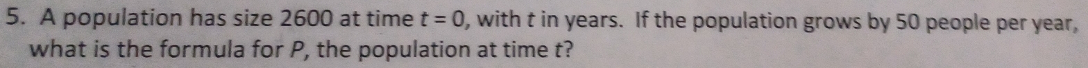 A population has size 2600 at time t=0 , with t in years. If the population grows by 50 people per year, 
what is the formula for P, the population at time t?