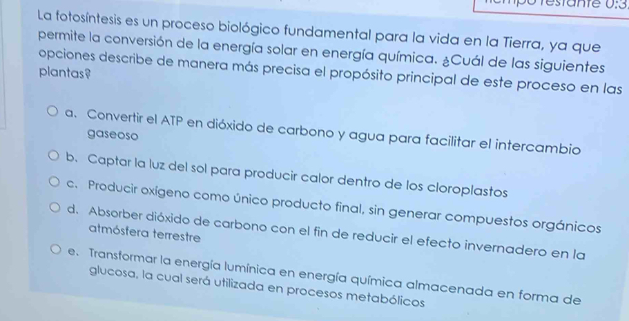 ante 0:3
La fotosíntesis es un proceso biológico fundamental para la vida en la Tierra, ya que
permite la conversión de la energía solar en energía química. ¿Cuál de las siguientes
opciones describe de manera más precisa el propósito principal de este proceso en las
plantas?
a. Convertir el ATP en dióxido de carbono y agua para facilitar el intercambio
gaseoso
b. Captar la luz del sol para producir calor dentro de los cloroplastos
c. Producir oxígeno como único producto final, sin generar compuestos orgánicos
d. Absorber dióxido de carbono con el fin de reducir el efecto invernadero en la
atmósfera terrestre
e. Transformar la energía lumínica en energía química almacenada en forma de
glucosa, la cual será utilizada en procesos metabólicos