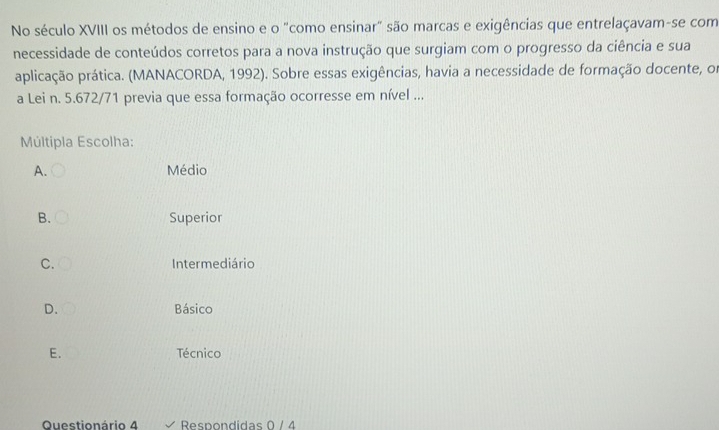 No século XVIII os métodos de ensino e o "como ensinar" são marcas e exigências que entrelaçavam-se com
necessidade de conteúdos corretos para a nova instrução que surgiam com o progresso da ciência e sua
aplicação prática. (MANACORDA, 1992). Sobre essas exigências, havia a necessidade de formação docente, or
a Lei n. 5.672/71 previa que essa formação ocorresse em nível ...
Múltipla Escolha:
A. Médio
B. Superior
C. Intermediário
D. Básico
E. Técnico
Questionário 4 Respondidas 0 / 4