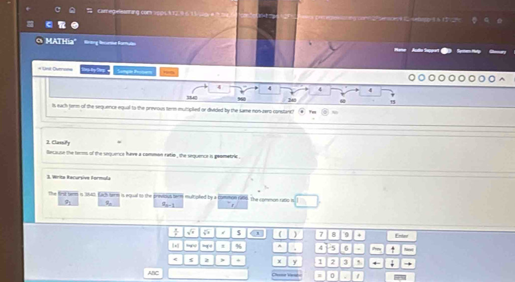 Careg csanrang com 1p 6 à 12, 9 6. 1 3 c g e nces91cenagg-8615 
MAT Hia" Brang Recurthe foruls Syatan i 
Acdo Sepport 
= Unt Overse= Rep by Rep Samçõe Pessiem Hirts
4 4 4 4
R860 960 240 6 15
Is each term of the sequence equal to the previous term muttiplied or divided by the same non-zero constant? Tes 
2. Classify ai 
Because the terms of the sequence have a common ratio , the sequence is geometric . 
3. Write Recursive Formula 
The first term is 3840. Each term is equal to the previous term multiplied by a common ratio. The common ratio is
9_1 9_n 9_n-1 r
 x/p  sqrt(x) sqrt[3](x) 1 ( ) 7 8 9 × Enter
x log'x,) log 4° π % ^ , 4 5 6 . Prv a 
< s 2 > * x y 1 2 3 5 4
ABC Cherme Vanat = 0 1