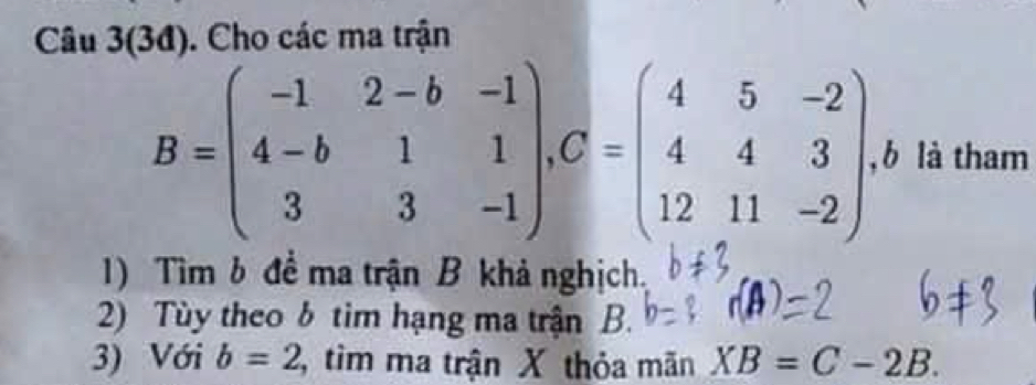 Câu 3(3đ). Cho các ma trận
B=beginpmatrix -1&2-b&-1 4-b&1&1 3&3&-1endpmatrix , C=beginpmatrix 4&5&-2 4&4&3 12&11&-2endpmatrix , b là tham 
1) Tìm b để ma trận B khả nghịch. 
2) Tùy theo b tìm hạng ma trận B. 
3) Với b=2 tìm ma trận X thỏa mãn XB=C-2B.