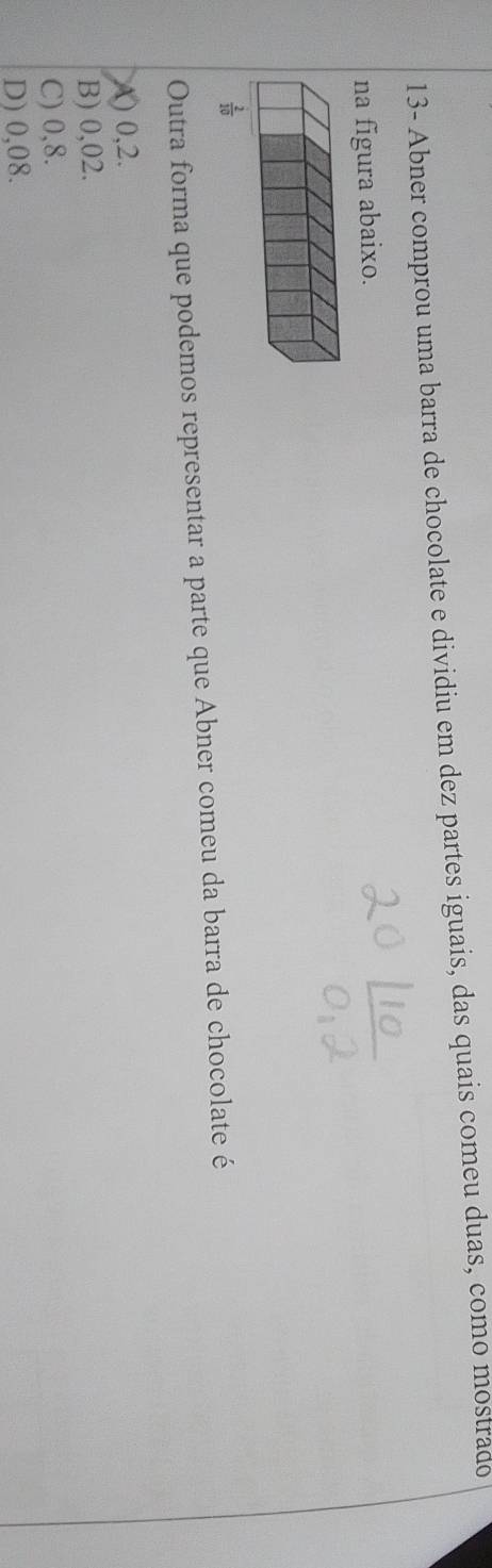 13- Abner comprou uma barra de chocolate e dividiu em dez partes iguais, das quais comeu duas, como mostrado
na figura abaixo.
Outra forma que podemos representar a parte que Abner comeu da barra de chocolate é
() 0,2.
B) 0,02.
C) 0,8.
D) 0,08.