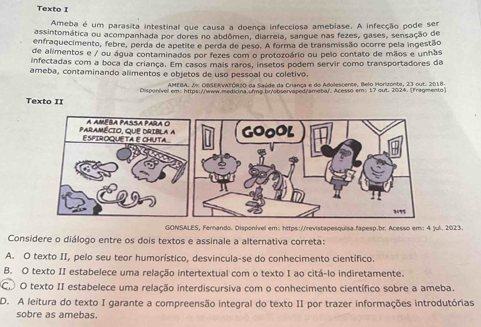 Texto I
Ameba é um parasita intestinal que causa a doença infecciosa amebíase. A infecção pode ser
assintomática ou acompanhada por dores no abdômen, diarreia, sangue nas fezes, gases, sensação de
enfraquecimento, febre, perda de apetite e perda de peso. A forma de transmissão ocorre pela ingestão
de alimentos e / ou água contaminados por fezes com o protozoário ou pelo contato de mãos e unhàs
infectadas com a boca da criança. Em casos mais raros, insetos podem servir como transportadores da
ameba, contaminando alimentos e objetos de uso pessoal ou coletivo.
AMEBA. In: OBSERVATÓRIO da Saúde da Criança e do Adolescente, Belo Horizonte, 23 out. 2018.
Disponível em: https://www.medicina.ufmg.br/observaped/ameba/. Acesso em: 17 out. 2024. [Fragmento]
Texto II
GONSALES, Fernando. Disponível em: https://revistapesquisa.fapesp.br. Acesso em: 4 jul. 2023.
Considere o diálogo entre os dois textos e assinale a alternativa correta:
A. O texto II, pelo seu teor humorístico, desvincula-se do conhecimento científico.
B. O texto II estabelece uma relação intertextual com o texto I ao citá-lo indiretamente.
C. O texto II estabelece uma relação interdiscursiva com o conhecimento científico sobre a ameba.
D. A leitura do texto I garante a compreensão integral do texto II por trazer informações introdutórias
sobre as amebas.