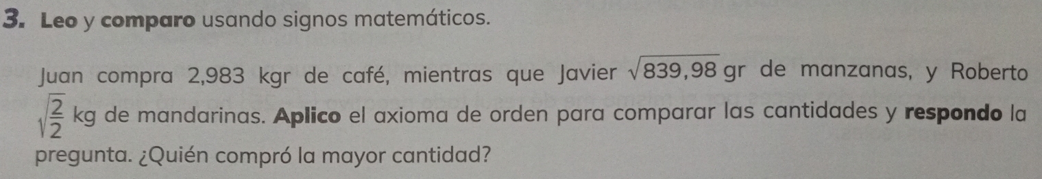 Leo y comparo usando signos matemáticos. 
Juan compra 2,983 kgr de café, mientras que Javier sqrt(839,98) gr de manzanas, y Roberto
sqrt(frac 2)2kg de mandarinas. Aplico el axioma de orden para comparar las cantidades y respondo la 
pregunta. ¿Quién compró la mayor cantidad?