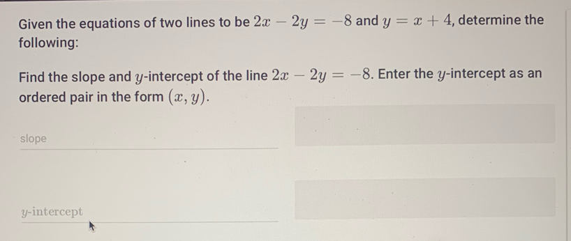 Given the equations of two lines to be 2x-2y=-8 and y=x+4 , determine the 
following: 
Find the slope and y-intercept of the line 2x-2y=-8. Enter the y-intercept as an 
ordered pair in the form (x,y). 
slope 
y-intercept