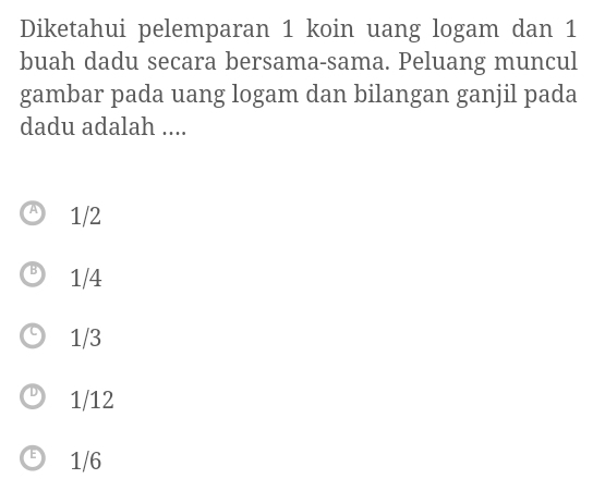 Diketahui pelemparan 1 koin uang logam dan 1
buah dadu secara bersama-sama. Peluang muncul
gambar pada uang logam dan bilangan ganjil pada
dadu adalah ....
1/2
1/4
1/3
1/12
1/6