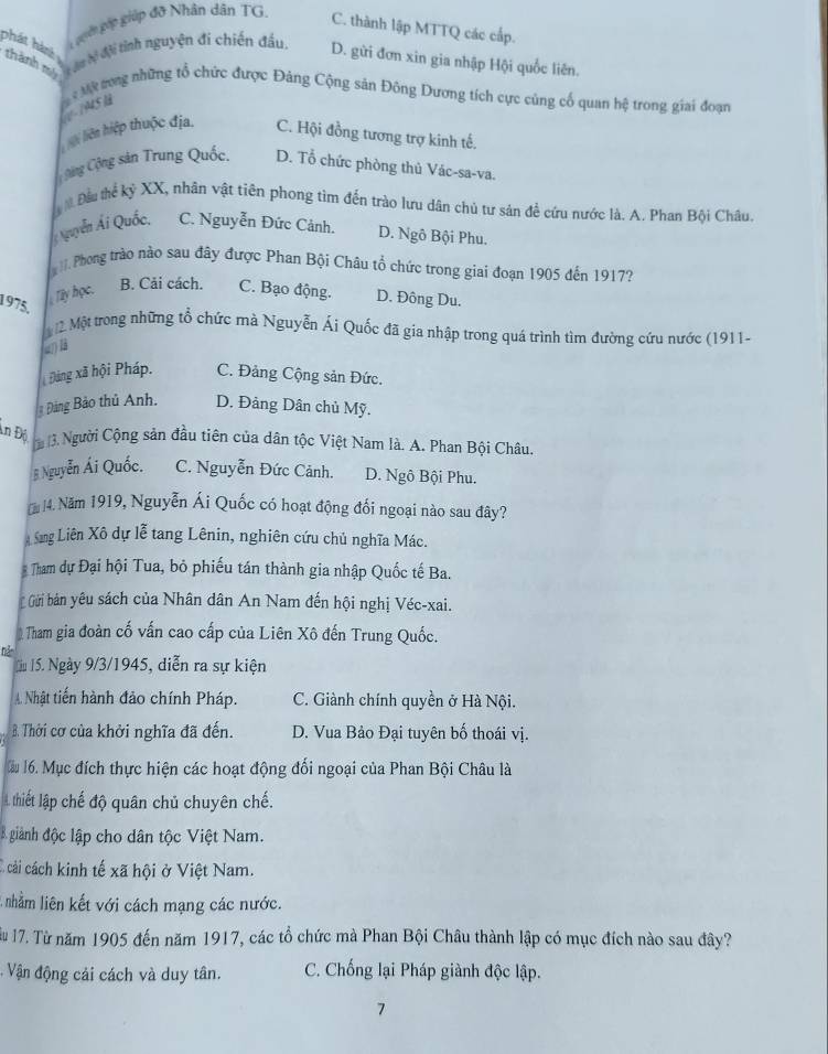 gờ páp giúp đỡ Nhân dân TG.
C. thành lập MTTQ các cấp.
phát hàné thành mỹ   du lệ đội tỉnh nguyện đí chiến đầu,
D. gửi đơn xin gia nhập Hội quốc liên.
le -1945 à   Mk tong những tổ chức được Đảng Cộng sản Đông Dương tích cực củng cố quan hệ trong giai đoạn
iệi liên hiệp thuộc địa. C. Hội đồng tương trợ kinh tế.
Cộng Cộng sản Trung Quốc D. Tổ chức phòng thủ Vác-sa-va.
Đầu thể kỷ XX, nhân vật tiên phong tìm đến trào lưu dân chủ tư sản để cứu nước là. A. Phan Bội Châu
Quyễn Ái Quốc, C. Nguyễn Đức Cảnh. D. Ngô Bội Phu.
l.Phong trào nào sau đây được Phan Bội Châu tổ chức trong giai đoạn 1905 đến 1917?
1975,
Tây học. B. Cải cách. C. Bạo động. D. Đông Du.
Mậộ  Một trong những tổ chức mà Nguyễn Ái Quốc đã gia nhập trong quá trình tìm đường cứu nước (1911-
a B
Đảng xã hội Pháp. C. Đảng Cộng sản Đức.
Đảng Bảo thủ Anh. D. Đảng Dân chủ Mỹ.
An Độ
13. Người Cộng sản đầu tiên của dân tộc Việt Nam là. A. Phan Bội Châu.
# Nguyễn Ái Quốc. C. Nguyễn Đức Cảnh. D. Ngô Bội Phu.
[ 14. Năm 1919, Nguyễn Ái Quốc có hoạt động đối ngoại nào sau đây?
Sang Liên Xô dự lễ tang Lênin, nghiên cứu chủ nghĩa Mác.
Tham dự Đại hội Tua, bỏ phiếu tán thành gia nhập Quốc tế Ba.
Gửi bán yêu sách của Nhân dân An Nam đến hội nghị Véc-xai.
Tham gia đoàn cố vấn cao cấp của Liên Xô đến Trung Quốc.
hể
Lu 15. Ngày 9/3/1945, diễn ra sự kiện
A. Nhật tiến hành đảo chính Pháp. C. Giành chính quyền ở Hà Nội.
B. Thời cơ của khởi nghĩa đã đến. D. Vua Bảo Đại tuyên bố thoái vị.
làu 16. Mục đích thực hiện các hoạt động đối ngoại của Phan Bội Châu là
A thiết lập chế độ quân chủ chuyên chế.
giành độc lập cho dân tộc Việt Nam.
C cải cách kinh tế xã hội ở Việt Nam.
A nhằm liên kết với cách mạng các nước.
u 17. Từ năm 1905 đến năm 1917, các tổ chức mà Phan Bội Châu thành lập có mục đích nào sau đây?
: ận động cải cách và duy tân. C. Chống lại Pháp giành độc lập.
7