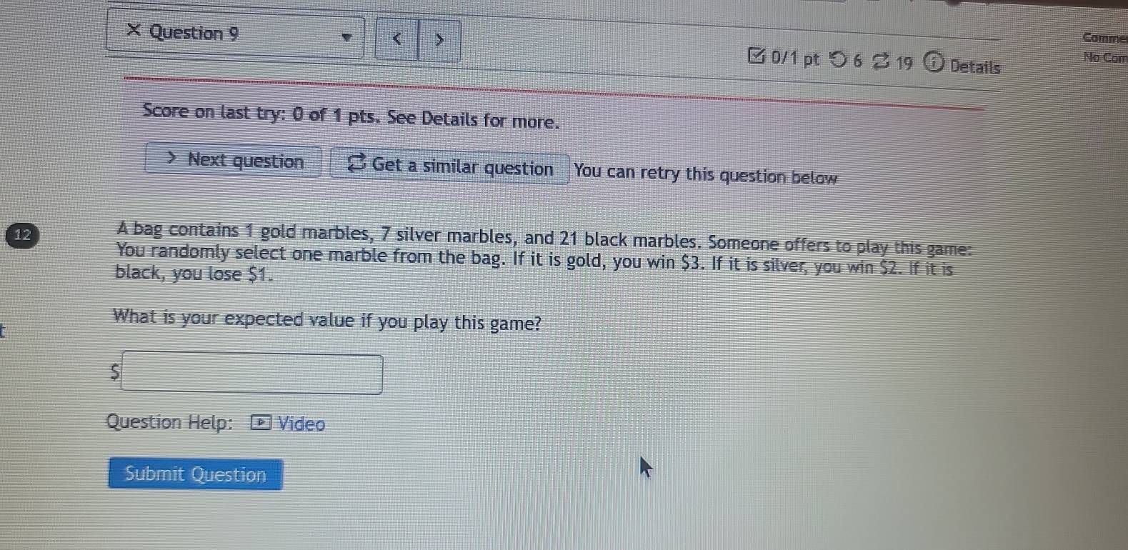 < > 
Comme 
× Question 9 □ 0/1 pt つ 6 2 19 0 Details 
No Con 
Score on last try: 0 of 1 pts. See Details for more. 
Next question Get a similar question You can retry this question below 
12 
A bag contains 1 gold marbles, 7 silver marbles, and 21 black marbles. Someone offers to play this game: 
You randomly select one marble from the bag. If it is gold, you win $3. If it is silver, you win $2. If it is 
black, you lose $1. 
What is your expected value if you play this game? 
5 
Question Help: Video 
Submit Question