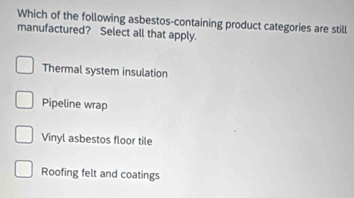 Which of the following asbestos-containing product categories are still
manufactured? Select all that apply.
Thermal system insulation
Pipeline wrap
Vinyl asbestos floor tile
Roofing felt and coatings