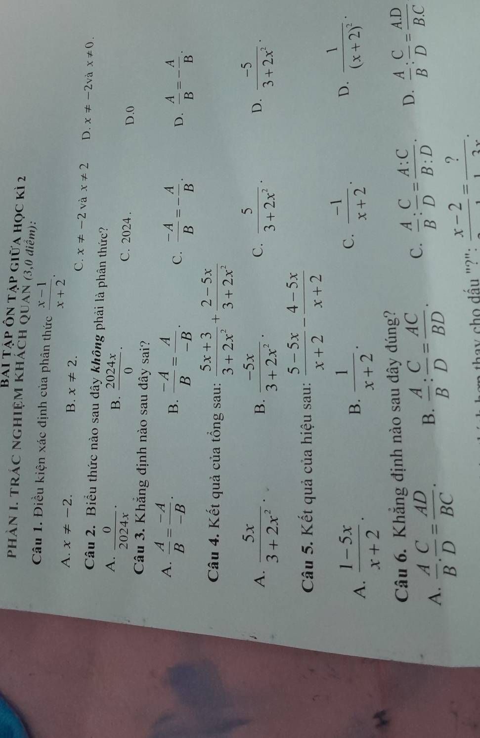Bai Tập Ôn tập giữa học kì 2
PHÀN I. TRÁC NGHIỆM KHÁCH QUAN (3,0 điểm):
Câu 1. Điều kiện xác định của phân thức  (x-1)/x+2 .
A. x!= -2. B. x!= 2.
C. x!= -2 và x!= 2 D. x!= -2vax!= 0.
Câu 2. Biểu thức nào sau đây không phải là phân thức?
A.  0/2024x ·
B.  2024x/0 .
C. 2024 . D.0
Câu 3. Khẳng định nào sau đây sai?
A.  A/B = (-A)/-B .
B.  (-A)/B = A/-B .  (-A)/B =- A/B . D.  A/B =- A/B .
C.
Câu 4. Kết quả của tổng sau:  (5x+3)/3+2x^2 + (2-5x)/3+2x^2 
A.  5x/3+2x^2 .  (-5x)/3+2x^2 .  5/3+2x^2 .  (-5)/3+2x^2 .
B.
C.
D.
Câu 5. Kết quả của hiệu sau:  (5-5x)/x+2 - (4-5x)/x+2 
A.  (1-5x)/x+2 .  1/x+2 .
D.
B.
C.  (-1)/x+2 . frac 1(x+2)^2·
Câu 6. Khẳng định nào sau đây đúng?
A.  A/B . C/D = AD/BC .
B.  A/B : C/D = AC/BD . C.  A/B : C/D = A:C/B:D . D.  A/B : C/D = (A.D)/B.C 
ay cho đấu "?": frac x-2= ?/12x .