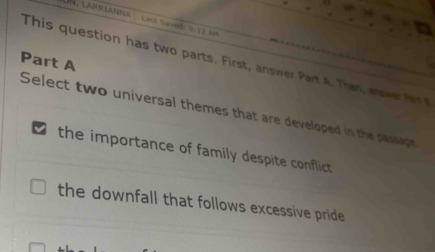 ün, larrianna Last Saved: 9:12 AM
Part A
This question has two parts. First, answer Part A . Then, an swe 
Select two universal themes that are developed in the passage
the importance of family despite conflict
the downfall that follows excessive pride