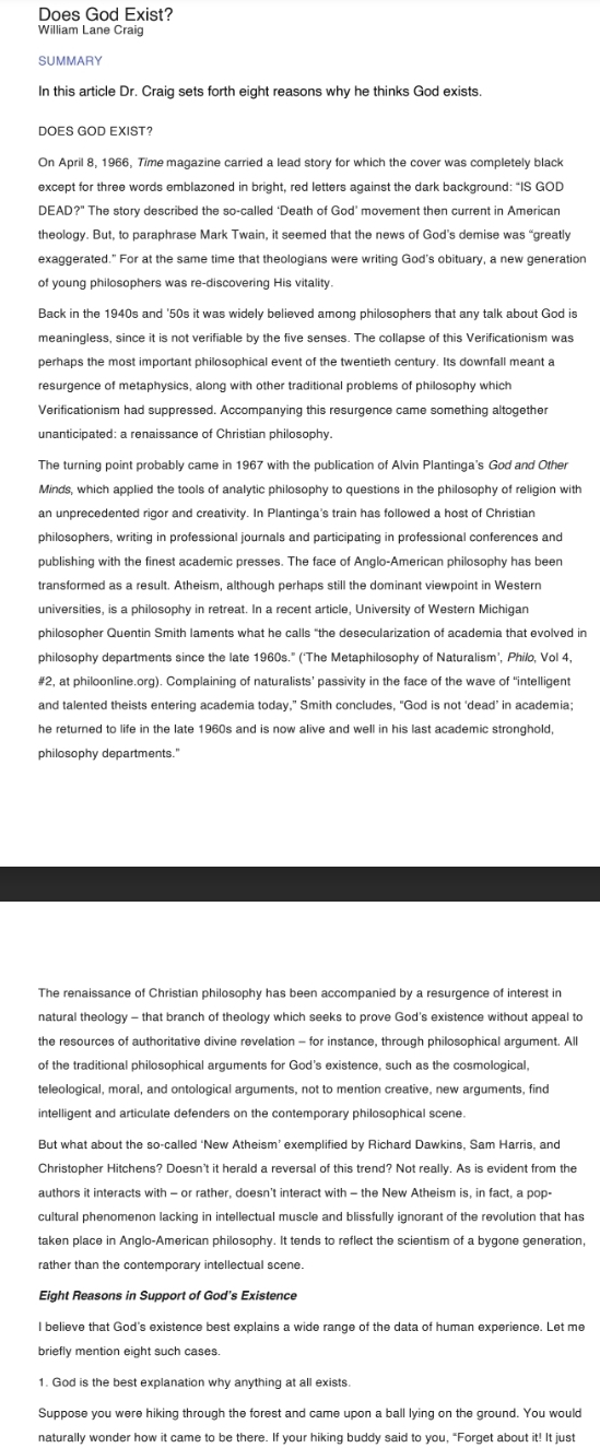 Does God Exist?
William Lane Craig
SUMMARY
In this article Dr. Craig sets forth eight reasons why he thinks God exists.
DOES GOD EXIST?
On April 8, 1966, Time magazine carried a lead story for which the cover was completely black
except for three words emblazoned in bright, red letters against the dark background: "IS GOD
DEAD?" The story described the so-called ‘Death of God’ movement then current in American
theology. But, to paraphrase Mark Twain, it seemed that the news of God’s demise was “greatly
exaggerated.” For at the same time that theologians were writing God's obituary, a new generation
of young philosophers was re-discovering His vitality.
Back in the 1940s and '50s it was widely believed among philosophers that any talk about God is
meaningless, since it is not verifiable by the five senses. The collapse of this Verificationism was
perhaps the most important philosophical event of the twentieth century. Its downfall meant a
resurgence of metaphysics, along with other traditional problems of philosophy which
Verificationism had suppressed. Accompanying this resurgence came something altogether
unanticipated: a renaissance of Christian philosophy.
The turning point probably came in 1967 with the publication of Alvin Plantinga's God and Other
Minds, which applied the tools of analytic philosophy to questions in the philosophy of religion with
an unprecedented rigor and creativity. In Plantinga's train has followed a host of Christian
philosophers, writing in professional journals and participating in professional conferences and
publishing with the finest academic presses. The face of Anglo-American philosophy has been
transformed as a result. Atheism, although perhaps still the dominant viewpoint in Western
universities, is a philosophy in retreat. In a recent article, University of Western Michigan
philosopher Quentin Smith laments what he calls “the desecularization of academia that evolved in
philosophy departments since the late 1960s." (‘The Metaphilosophy of Naturalism’, Philo, Vol 4,
#2, at philoonline.org). Complaining of naturalists’ passivity in the face of the wave of "intelligent
and talented theists entering academia today,” Smith concludes, "God is not ‘dead’ in academia;
he returned to life in the late 1960s and is now alive and well in his last academic stronghold,
philosophy departments."
The renaissance of Christian philosophy has been accompanied by a resurgence of interest in
natural theology - that branch of theology which seeks to prove God's existence without appeal to
the resources of authoritative divine revelation - for instance, through philosophical argument. All
of the traditional philosophical arguments for God’s existence, such as the cosmological,
teleological, moral, and ontological arguments, not to mention creative, new arguments, find
intelligent and articulate defenders on the contemporary philosophical scene.
But what about the so-called ‘New Atheism’ exemplified by Richard Dawkins, Sam Harris, and
Christopher Hitchens? Doesn't it herald a reversal of this trend? Not really. As is evident from the
authors it interacts with - or rather, doesn't interact with - the New Atheism is, in fact, a pop-
cultural phenomenon lacking in intellectual muscle and blissfully ignorant of the revolution that has
taken place in Anglo-American philosophy. It tends to reflect the scientism of a bygone generation,
rather than the contemporary intellectual scene.
Eight Reasons in Support of God's Existence
l believe that God's existence best explains a wide range of the data of human experience. Let me
briefly mention eight such cases.
Suppose you were hiking through the forest and came upon a ball lying on the ground. You would
naturally wonder how it came to be there. If your hiking buddy said to you, "Forget about it! It just