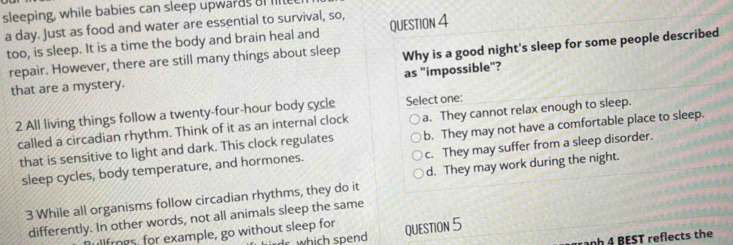 sleeping, while babies can sleep upwards oI Il
a day. Just as food and water are essential to survival, so,
too, is sleep. It is a time the body and brain heal and QUESTION 4
repair. However, there are still many things about sleep Why is a good night's sleep for some people described
as "impossible"?
that are a mystery.
2 All living things follow a twenty-four-hour body cycle Select one:
called a circadian rhythm. Think of it as an internal clock a. They cannot relax enough to sleep.
that is sensitive to light and dark. This clock regulates b. They may not have a comfortable place to sleep.
sleep cycles, body temperature, and hormones. c. They may suffer from a sleep disorder.
3 While all organisms follow circadian rhythms, they do it d. They may work during the night.
differently. In other words, not all animals sleep the same
Bullfrogs, for example, go without sleep for QUESTION 5
rdr which spend
anh 4 BEST reflects the