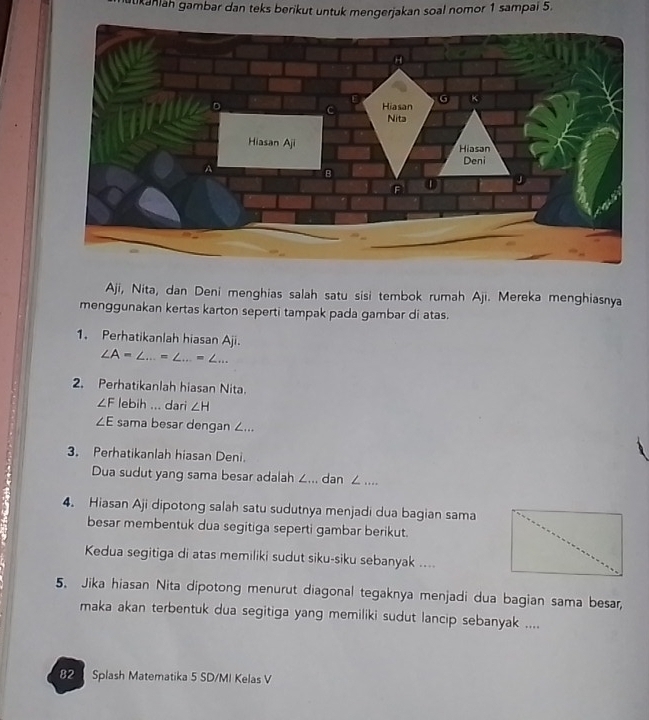 aukaniah gambar dan teks berikut untuk mengerjakan soal nomor 1 sampai 5. 
Aji, Nita, dan Deni menghias salah satu sisi tembok rumah Aji. Mereka menghiasnya 
menggunakan kertas karton seperti tampak pada gambar di atas. 
1. Perhatikanlah hiasan Aji.
∠ A=∠ ...=∠ ...=∠ ... 
2. Perhatikanlah hiasan Nita.
∠ F lebih ... dari ∠ H
∠ E sama besar dengan ∠... 
3. Perhatikanlah hiasan Deni. 
Dua sudut yang sama besar adalah ∠... dan ∠.... 
4. Hiasan Aji dipotong salah satu sudutnya menjadi dua bagian sama 
besar membentuk dua segitiga seperti gambar berikut. 
Kedua segitiga di atas memiliki sudut siku-siku sebanyak .... 
5. Jika hiasan Nita dipotong menurut diagonal tegaknya menjadi dua bagian sama besar, 
maka akan terbentuk dua segitiga yang memiliki sudut lancip sebanyak .... 
82 Splash Matematika 5 SD/MI Kelas V