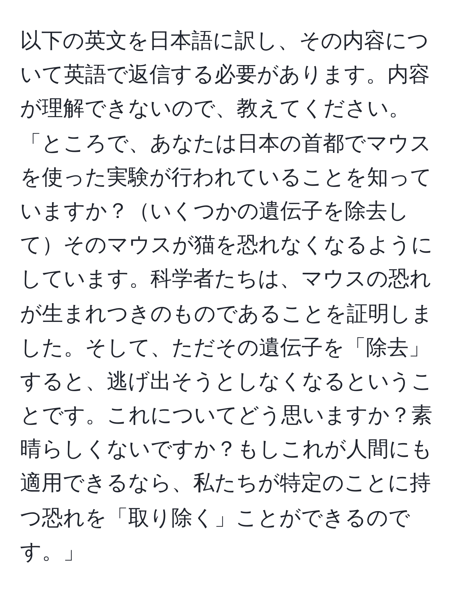 以下の英文を日本語に訳し、その内容について英語で返信する必要があります。内容が理解できないので、教えてください。  
「ところで、あなたは日本の首都でマウスを使った実験が行われていることを知っていますか？いくつかの遺伝子を除去してそのマウスが猫を恐れなくなるようにしています。科学者たちは、マウスの恐れが生まれつきのものであることを証明しました。そして、ただその遺伝子を「除去」すると、逃げ出そうとしなくなるということです。これについてどう思いますか？素晴らしくないですか？もしこれが人間にも適用できるなら、私たちが特定のことに持つ恐れを「取り除く」ことができるのです。」