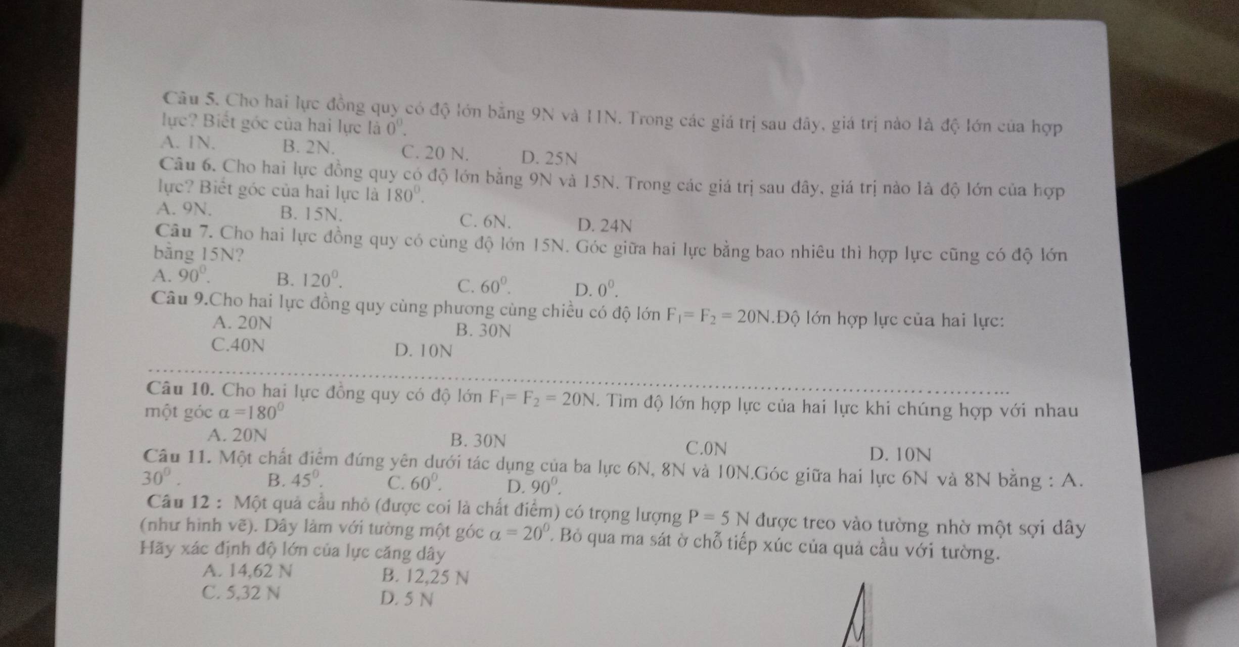 Cho hai lực đồng quy có độ lớn bằng 9N và IIN. Trong các giá trị sau đây, giá trị nào là độ lớn của hợp
lực? Biết góc của hai lực là 0^0.
A. 1N. B. 2N. C. 20 N. D. 25N
Câu 6. Cho hai lực đồng quy có độ lớn bằng 9N và 15N. Trong các giá trị sau đây, giá trị nào là độ lớn của hợp
lực? Biết góc của hai lực là 180°.
A. 9N. B. 15N. C. 6N. D. 24N
Câu 7. Cho hai lực đồng quy có cùng độ lớn 15N. Góc giữa hai lực bằng bao nhiêu thì hợp lực cũng có độ lớn
bằng 15N?
A. 90°. B. 120^0.
C. 60^0. D. 0^0.
Câu 9.Cho hai lực đồng quy cùng phương cùng chiều có độ lớn F_1=F_2=20N.Độ lớn hợp lực của hai lực:
A. 20N B. 30N
C.40N D. 10N
Câu 10. Cho hai lực đồng quy có độ lớn F_1=F_2=20N. Tìm độ lớn hợp lực của hai lực khi chúng hợp với nhau
một góc alpha =180°
A. 20N B. 30N C.0N D. 10N
Câu 11. Một chất điểm đứng yên dưới tác dụng của ba lực 6N, 8N và 10N.Góc giữa hai lực 6N và 8N bằng : A.
30°.
B. 45°. C. 60°. D. 90°.
Câu 12 : Một quả cầu nhỏ (được coi là chất điểm) có trọng lượng P=5N được treo vào tường nhờ một sợi dây
(như hình vẽ). Dây làm với tường một góc alpha =20°. Bỏ qua ma sát ờ chỗ tiếp xúc của quả cầu với tường.
Hãy xác định độ lớn của lực căng dây
A. 14,62 N B. 12,25 N
C. 5,32 N D. 5 N