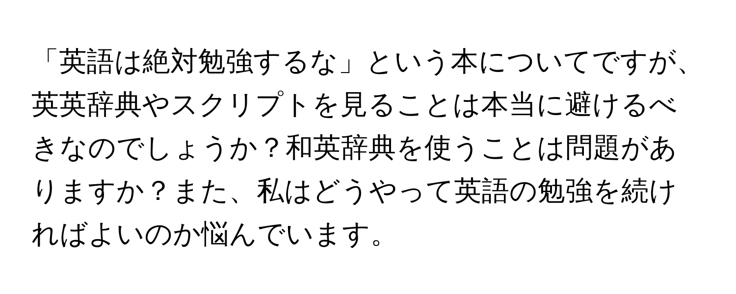 「英語は絶対勉強するな」という本についてですが、英英辞典やスクリプトを見ることは本当に避けるべきなのでしょうか？和英辞典を使うことは問題がありますか？また、私はどうやって英語の勉強を続ければよいのか悩んでいます。