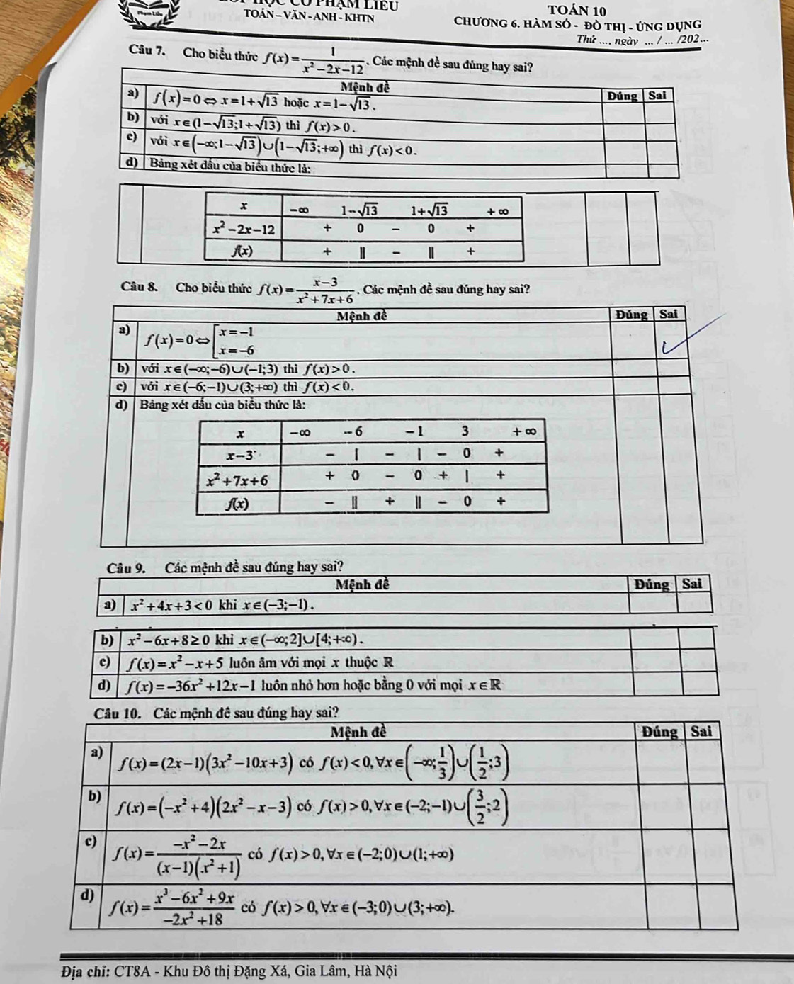 Có phạm liĐu Toán 10
TOÁN - VĂN - ANH - KHTN Chương 6. HàM SÓ - đò thị - ứng Dụng
Thứ .... ngày ... / ... /202...
Câu 7. Cho biểu thức f(x)= 1/x^2-2x-12 . Các mệnh đề
Câu 8. Cho biểu thức f(x)= (x-3)/x^2+7x+6 . Các mệnh đề sau đúng hay sai?
Mệnh đề  Đúng Sai
a) overline f(x)=0Leftrightarrow [beginarrayr x=-1 x=-6endarray 
b) với x∈ (-∈fty ;-6)∪ (-1;3) thì f(x)>0.
c) với x∈ (-6;-1)∪ (3;+∈fty ) thì f(x)<0.
d) | Bảng xét dấu của biểu thức là:
Câu 9. Các mệnh đề sau đúng hay sai?
Mệnh đề Đúng Sai
a) x^2+4x+3<0</tex> khi x∈ (-3;-1).
b) x^2-6x+8≥ 0 khi x∈ (-∈fty ;2]∪ [4;+∈fty ).
c) f(x)=x^2-x+5 luôn âm với mọi x thuộc R
d) f(x)=-36x^2+12x-1 luôn nhỏ hơn hoặc bằng 0 với mọi x∈ R
Địa chỉ: CT8A - Khu Đô thị Đặng Xá, Gia Lâm, Hà Nội