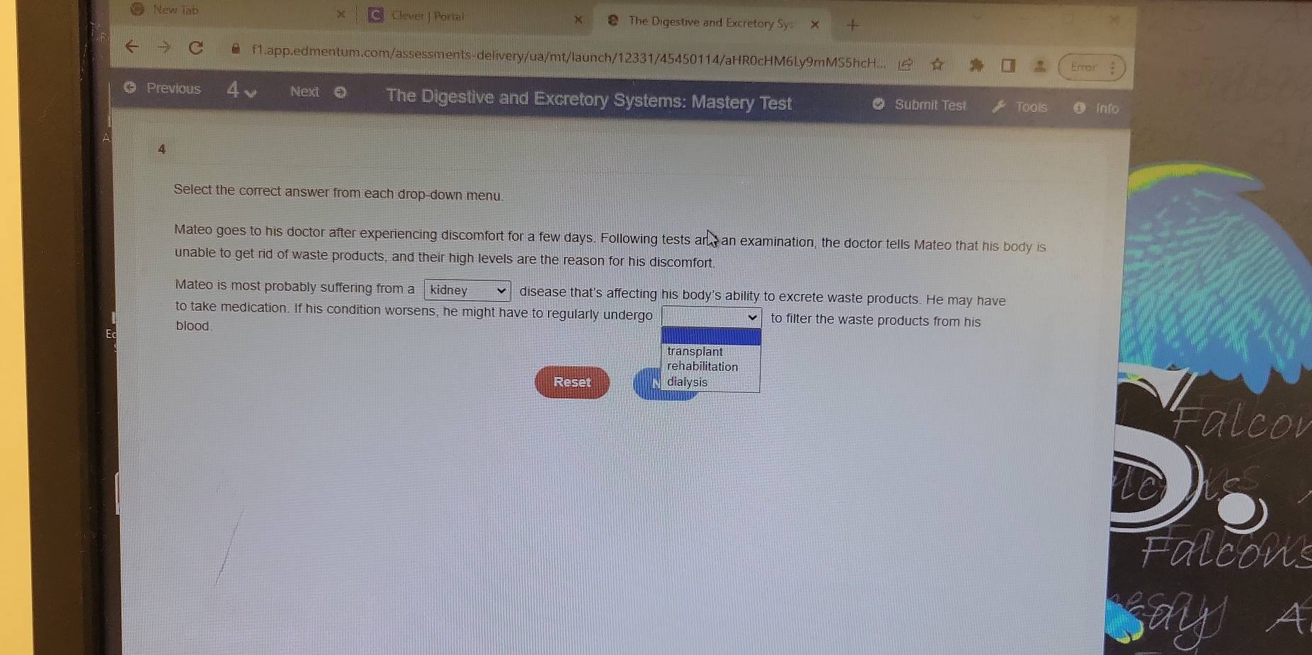 New Tab Clever | Portal The Digestive and Excretory Sy 
f1.app.edmentum.com/assessments-delivery/ua/mt/launch/12331/45450114/aHR0cHM6Ly9mMS5hcH.. 
Ernas 
● Previous Next 。 The Digestive and Excretory Systems: Mastery Test @ Submit Test Tools info 
4 
Select the correct answer from each drop-down menu. 
Mateo goes to his doctor after experiencing discomfort for a few days. Following tests any an examination, the doctor tells Mateo that his body is 
unable to get rid of waste products, and their high levels are the reason for his discomfort. 
Mateo is most probably suffering from a kidney disease that's affecting his body's ability to excrete waste products. He may have 
to take medication. If his condition worsens, he might have to regularly undergo to filter the waste products from his 
blood. 
rehabilitation 
Reset dialysis 
Falcons