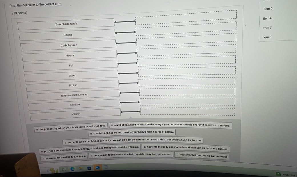 Drag the definition to the correct term
Item 5
(10 points)
Item 6
Essential nutrients
Item 7
Calorie Item 8
Carbohydrate
Mineral
Fat
Water
Protein
Non-essential nutrients
Nutrition
Vitamin
:s the process by which your body takes in and uses food. :: a unit of heat used to measure the energy your body uses and the energy it receives from food.
:: starches and sugars and provide your body's main source of energy.
s nutrients which our bodies can make. We can also get them from sources outside of our bodies, such as the sun,
ss provide a concentrated form of energy, absorb and transport fat-soluble vitamins, ; nutrients the body uses to build and maintain its cells and tissues.
Is essential for most body functions. ss compounds found in food that help regulate many body processes. :: nutrients that our bodies cannot make
Watchlist