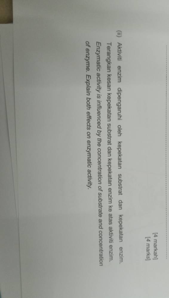 [4 markah] 
[4 marks] 
(ii) Aktiviti enzim dipengaruhi oleh kepekatan substrat dan kepekatan enzim. 
Terangkan kesan kepekatan substrat dan kepekatan enzim ke atas aktiviti enzim. 
Enzymatic activity is influenced by the concentration of substrate and concentration 
of enzyme. Explain both effects on enzymatic activity.