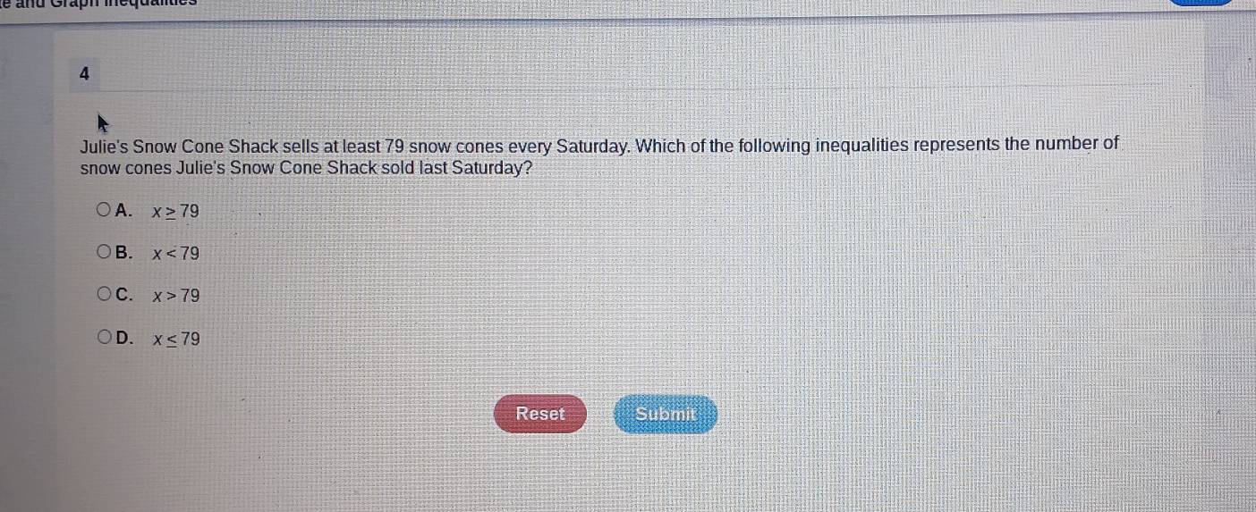 Julie's Snow Cone Shack sells at least 79 snow cones every Saturday. Which of the following inequalities represents the number of
snow cones Julie's Snow Cone Shack sold last Saturday?
A. x≥ 79
B. x<79</tex>
C. x>79
D. x≤ 79
Reset Submit