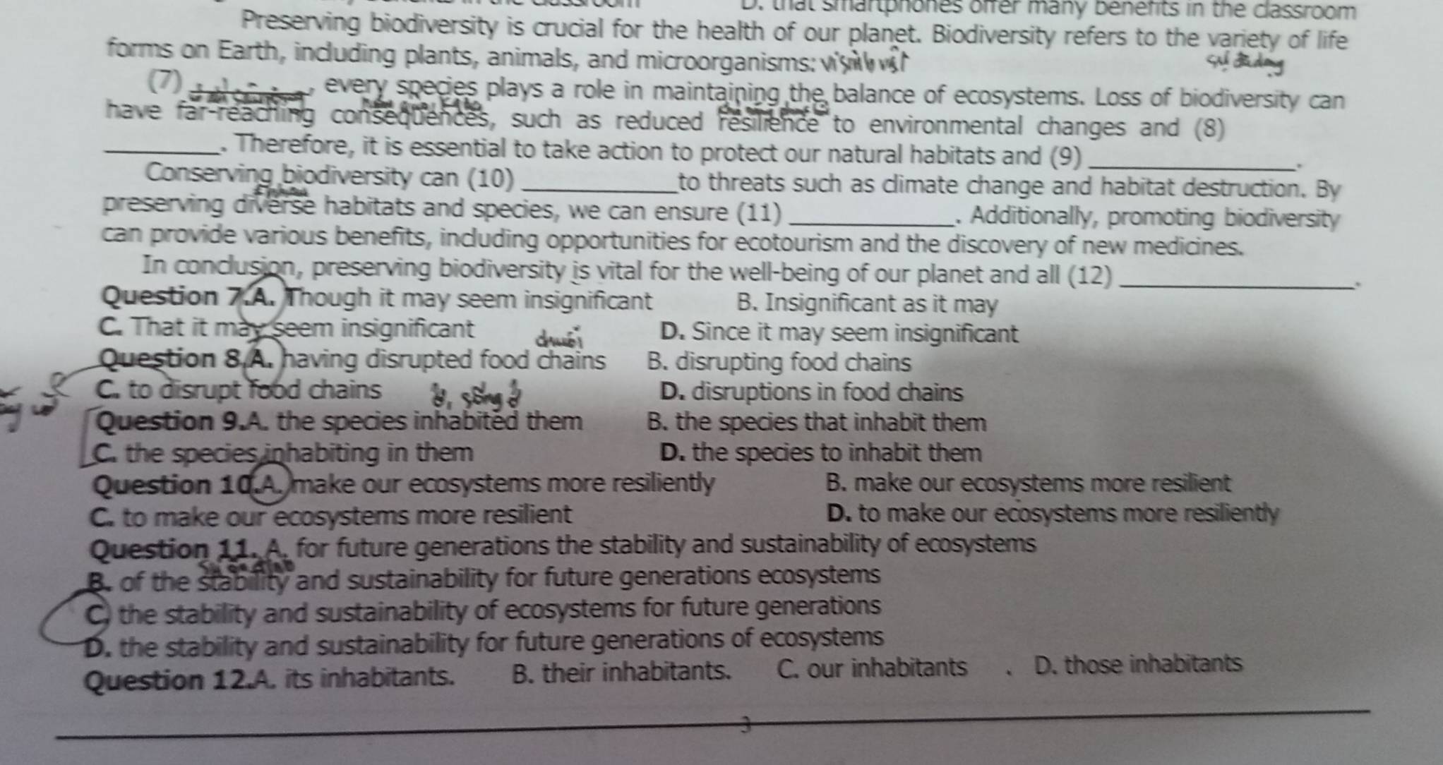 that smartphones offer many benefts in the classroom
Preserving biodiversity is crucial for the health of our planet. Biodiversity refers to the variety of life
forms on Earth, including plants, animals, and microorganisms: v 
Se S a
(7) e , every species plays a role in maintaining the balance of ecosystems. Loss of biodiversity can
have far-reaching consequences, such as reduced resilience to environmental changes and (8)
_. Therefore, it is essential to take action to protect our natural habitats and (9)_
Conserving biodiversity can (10) _to threats such as climate change and habitat destruction. By
preserving diverse habitats and species, we can ensure (11) _. Additionally, promoting biodiversity
can provide various benefits, including opportunities for ecotourism and the discovery of new medicines.
In conclusion, preserving biodiversity is vital for the well-being of our planet and all (12)_
.
Question 7.A. Though it may seem insignificant B. Insignificant as it may
C. That it may seem insignificant dhuéi D. Since it may seem insignificant
Question 8.A. having disrupted food chains B. disrupting food chains
C. to disrupt food chains d , s8ngé D. disruptions in food chains
Question 9.A. the species inhabited them B. the species that inhabit them
C. the species inhabiting in them D. the species to inhabit them
Question 10.A. make our ecosystems more resiliently B. make our ecosystems more resilient
C. to make our ecosystems more resilient D. to make our ecosystems more resiliently
Question 11. A. for future generations the stability and sustainability of ecosystems
B. of the stability and sustainability for future generations ecosystems
C) the stability and sustainability of ecosystems for future generations
D. the stability and sustainability for future generations of ecosystems
Question 12.A. its inhabitants. B. their inhabitants. C. our inhabitants D. those inhabitants