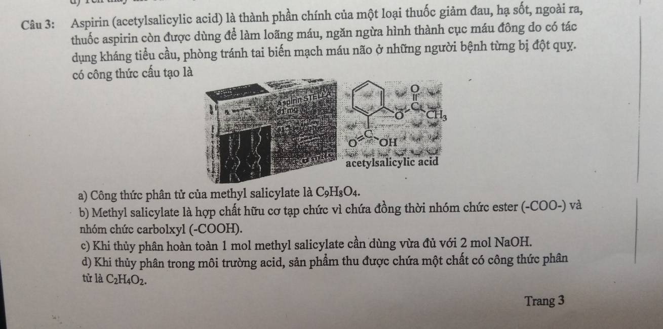 Aspirin (acetylsalicylic acid) là thành phần chính của một loại thuốc giảm đau, hạ sốt, ngoài ra,
thuốc aspirin còn được dùng để làm loãng máu, ngăn ngừa hình thành cục máu đông do có tác
dụng kháng tiểu cầu, phòng tránh tai biến mạch máu não ở những người bệnh từng bị đột quy.
có công thức cấu tạo là
a) Công thức phân tử của methyl salicylate là C_9H_8O_4.
b) Methyl salicylate là hợp chất hữu cơ tạp chức vì chứa đồng thời nhóm chức ester (-COO-) và
nhóm chức carbolxyl (-COOH).
c) Khi thủy phân hoàn toàn 1 mol methyl salicylate cần dùng vừa đủ với 2 mol NaOH.
d) Khi thủy phân trong môi trường acid, sản phẩm thu được chứa một chất có công thức phân
tử là C_2H_4O_2. 
Trang 3