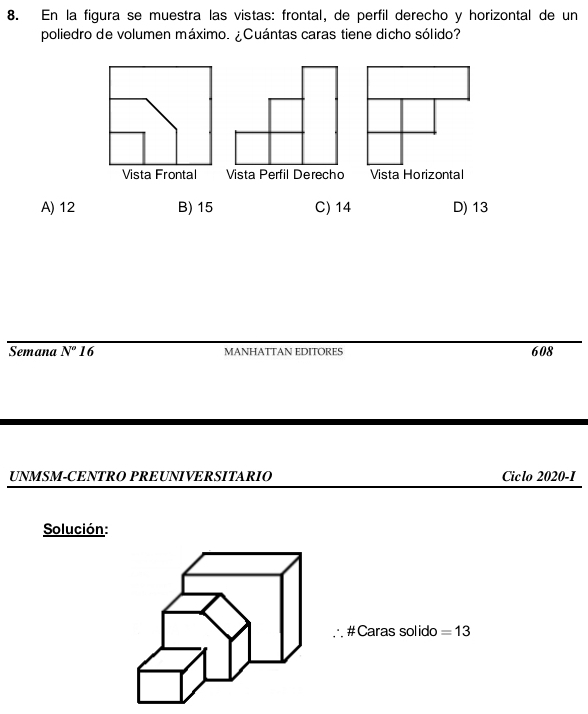 En la figura se muestra las vistas: frontal, de perfil derecho y horizontal de un
poliedro de volumen máximo. ¿Cuántas caras tiene dicho sólido?
Vista Horizontal
A) 12 B) 15 C) 14 D) 13
Semana N'' 16 MANHATTAN EDITORES 608
UNMSM-CENTRO PREUNIVERSITARIO Ciclo 2020-1
Solución:
. #Caras solido = 13