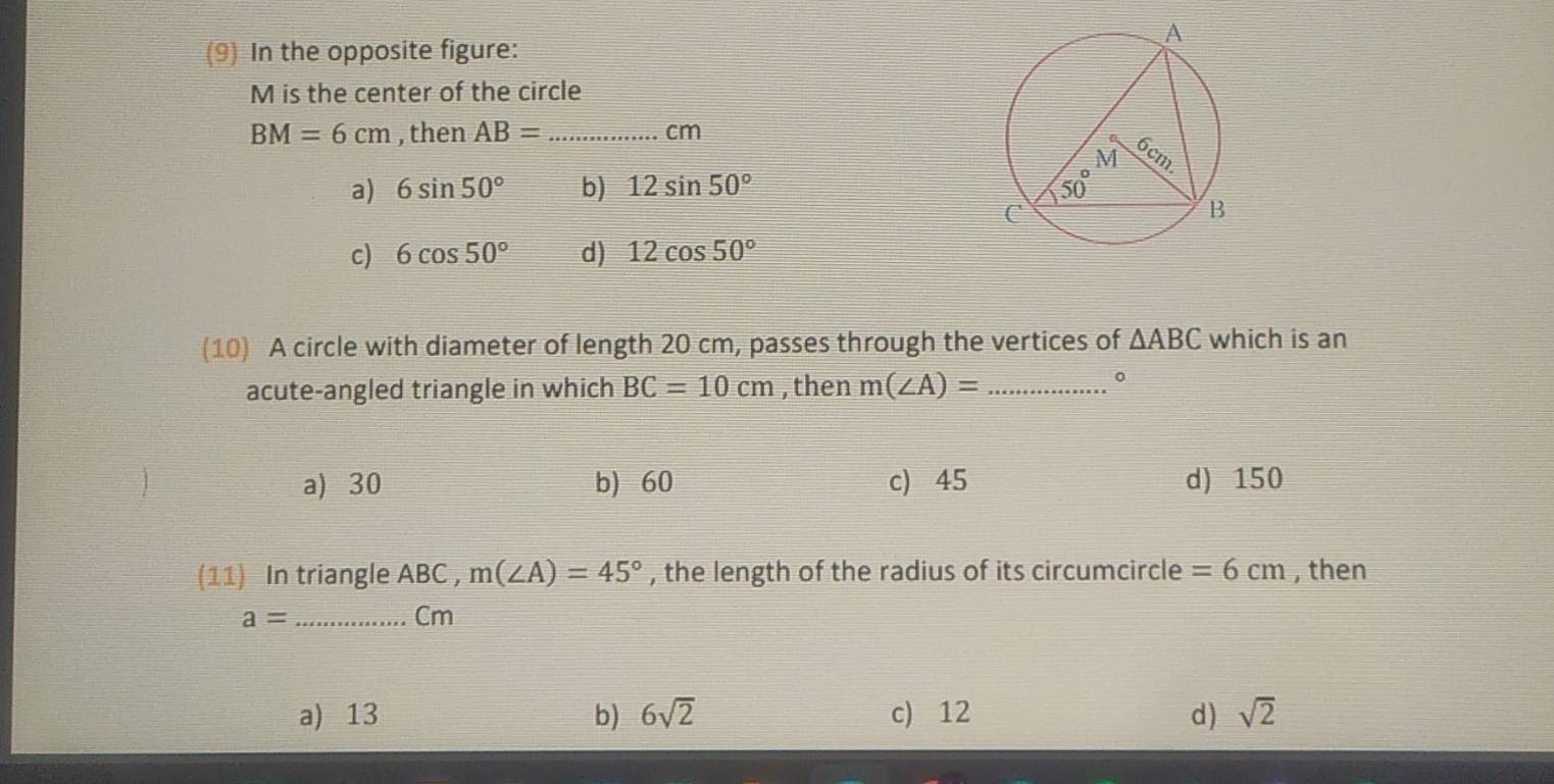 (9) In the opposite figure:
M is the center of the circle
BM=6cm , then AB= _ cm
a) 6sin 50° b) 12sin 50°
c) 6cos 50° d) 12cos 50°
(10) A circle with diameter of length 20 cm, passes through the vertices of △ ABC which is an
acute-angled triangle in which BC=10cm , then m(∠ A)= _
0
a) 30 b) 60 c) 45 d) 150
(11) In triangle ABC , m(∠ A)=45° , the length of the radius of its circumcircle =6cm , then
a= _
Cm
a) 13 b) 6sqrt(2) c) 12 d) sqrt(2)