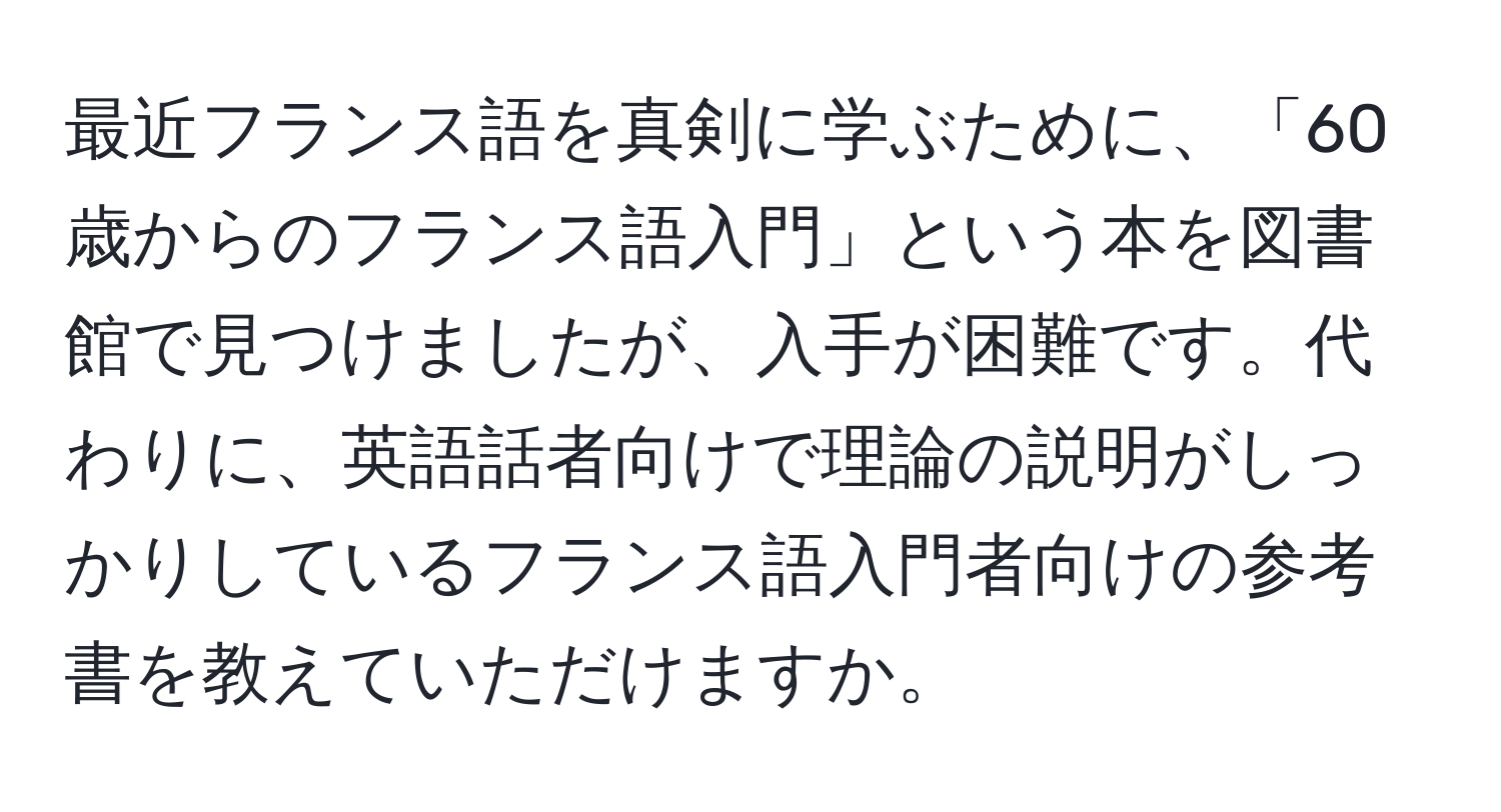 最近フランス語を真剣に学ぶために、「60歳からのフランス語入門」という本を図書館で見つけましたが、入手が困難です。代わりに、英語話者向けで理論の説明がしっかりしているフランス語入門者向けの参考書を教えていただけますか。