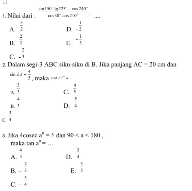 Nilai dari :  (sin 150°.g225°-cos 240°)/cot 30°.cos 210° = □  _
A.  3/2  - 1/2 
D.
B.  2/3  - 1/3 
E.
C. - 2/3 
2. Dalam segi -3 ABC siku-siku di B. Jika panjang AC=20 cm dan
sin ∠ A= 4/5  , maka cot ∠ C=... _
A.  5/3   4/5 
C.
B.  4/3   5/4 
D.
C.  3/4 
3. Jika 4cosec a^0=5 dan 90, 
maka tan a^0= _
A.  4/3   3/4 
D.
B. - 4/3   3/5 
E.
C. - 3/4 